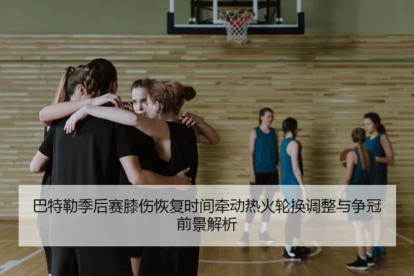巴特勒季后赛膝伤恢复时间牵动热火轮换调整与争冠前景解析