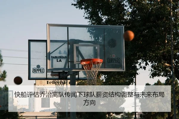 快船评估乔治离队传闻下球队薪资结构调整与未来布局方向